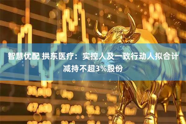 智慧优配 拱东医疗：实控人及一致行动人拟合计减持不超3%股份
