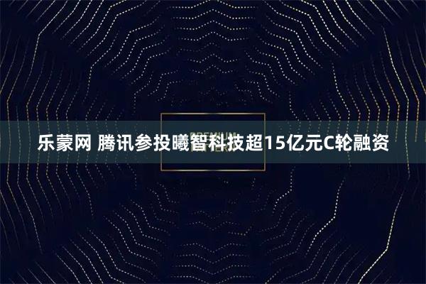 乐蒙网 腾讯参投曦智科技超15亿元C轮融资