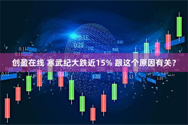 创盈在线 寒武纪大跌近15% 跟这个原因有关？
