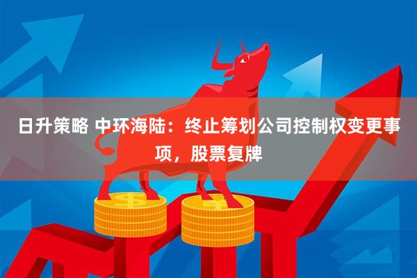 日升策略 中环海陆：终止筹划公司控制权变更事项，股票复牌
