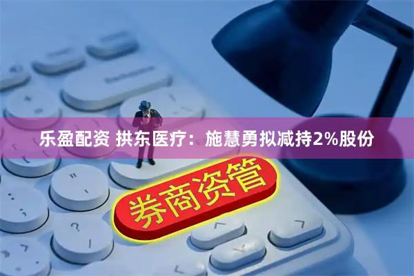 乐盈配资 拱东医疗：施慧勇拟减持2%股份
