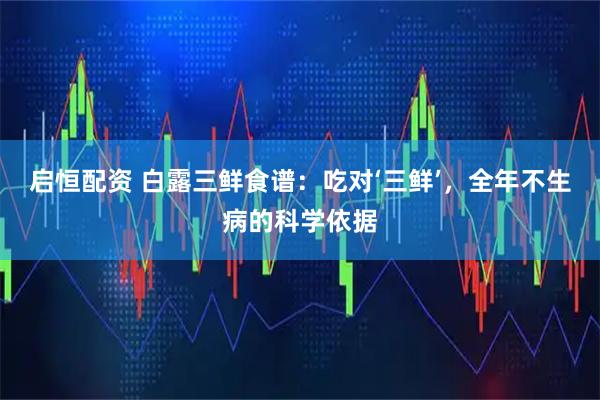 启恒配资 白露三鲜食谱：吃对‘三鲜’，全年不生病的科学依据