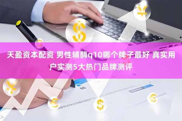 天盈资本配资 男性辅酶q10哪个牌子最好 真实用户实测5大热门品牌测评