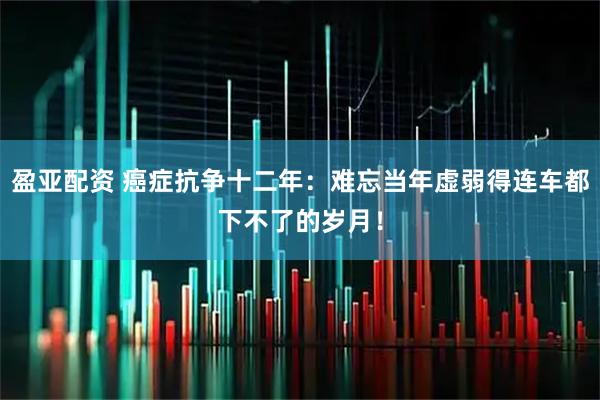 盈亚配资 癌症抗争十二年：难忘当年虚弱得连车都下不了的岁月！
