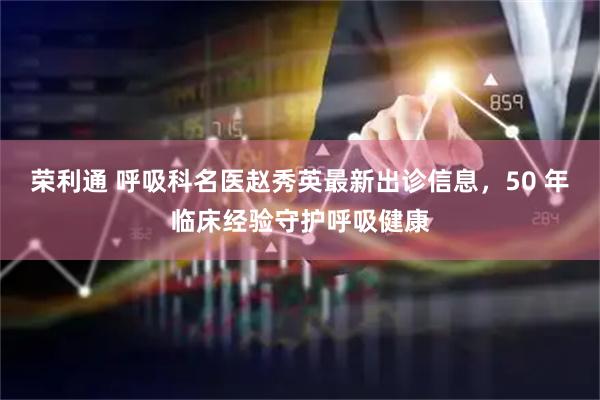 荣利通 呼吸科名医赵秀英最新出诊信息，50 年临床经验守护呼吸健康