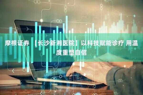 摩根证券 【长沙新湘医院】以科技赋能诊疗 用温度重塑自信