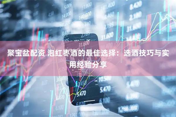 聚宝盆配资 泡红枣酒的最佳选择：选酒技巧与实用经验分享