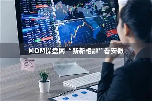 MOM操盘网 “新新相融”看安徽