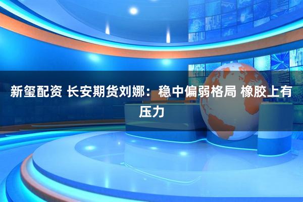 新玺配资 长安期货刘娜：稳中偏弱格局 橡胶上有压力