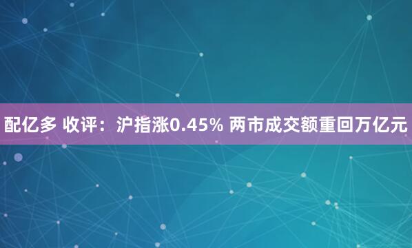 配亿多 收评：沪指涨0.45% 两市成交额重回万亿元