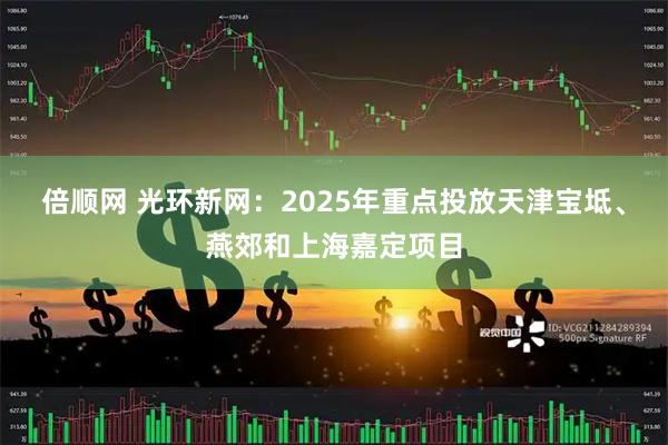 倍顺网 光环新网：2025年重点投放天津宝坻、燕郊和上海嘉定项目