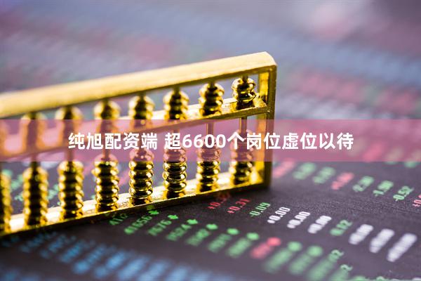 纯旭配资端 超6600个岗位虚位以待