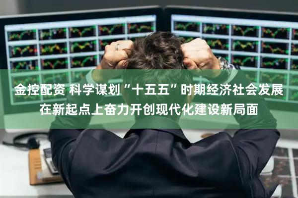 金控配资 科学谋划“十五五”时期经济社会发展在新起点上奋力开创现代化建设新局面