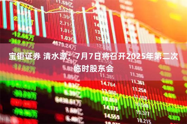 宝钜证券 清水源：7月7日将召开2025年第二次临时股东会