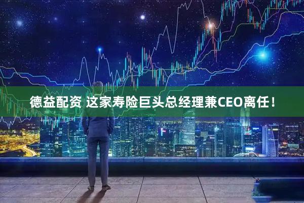 德益配资 这家寿险巨头总经理兼CEO离任！