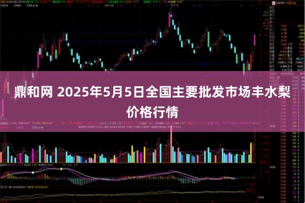 鼎和网 2025年5月5日全国主要批发市场丰水梨价格行情