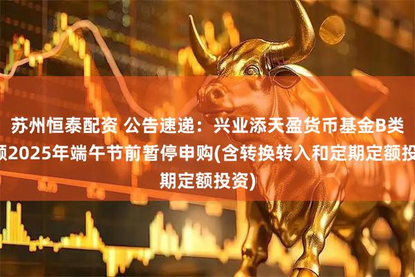 苏州恒泰配资 公告速递：兴业添天盈货币基金B类份额2025年端午节前暂停申购(含转换转入和定期定额投资)