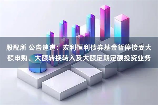 股配所 公告速递：宏利恒利债券基金暂停接受大额申购、大额转换转入及大额定期定额投资业务