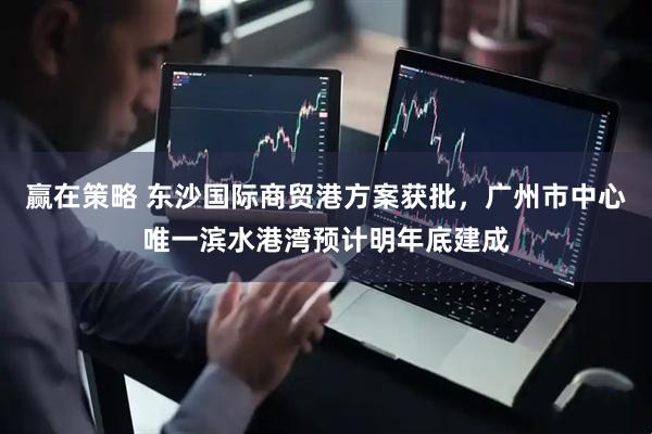 赢在策略 东沙国际商贸港方案获批，广州市中心唯一滨水港湾预计明年底建成