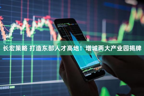 长宏策略 打造东部人才高地！增城两大产业园揭牌