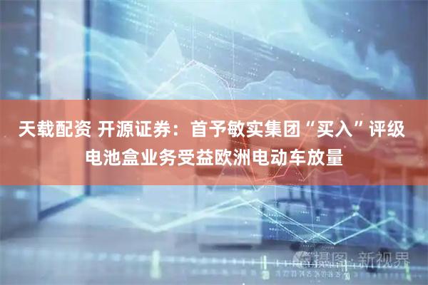 天载配资 开源证券：首予敏实集团“买入”评级 电池盒业务受益欧洲电动车放量