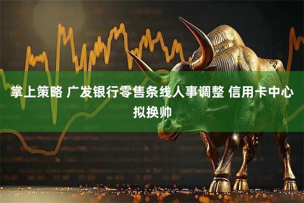 掌上策略 广发银行零售条线人事调整 信用卡中心拟换帅