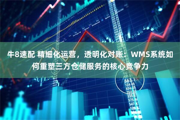 牛8速配 精细化运营，透明化对账：WMS系统如何重塑三方仓储服务的核心竞争力