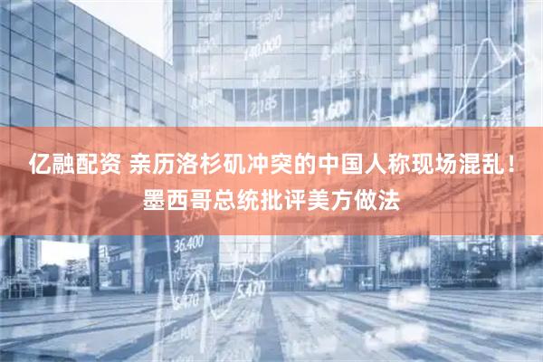亿融配资 亲历洛杉矶冲突的中国人称现场混乱！墨西哥总统批评美方做法