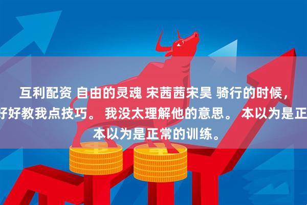 互利配资 自由的灵魂 宋茜茜宋昊 骑行的时候,教练说要好好教我点技巧。 我没太理解他的意思。 本以为是正常的训练。
