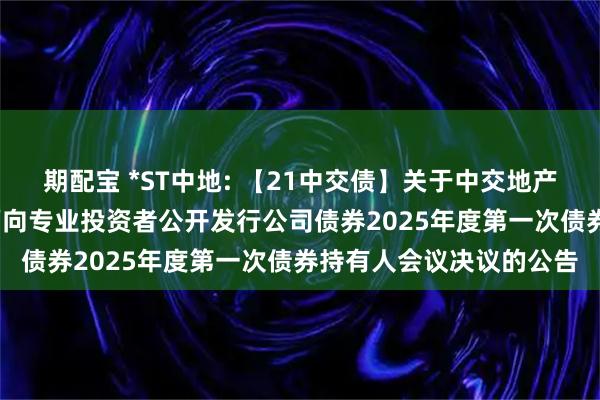 期配宝 *ST中地: 【21中交债】关于中交地产股份有限公司2021年面向专业投资者公开发行公司债券2025年度第一次债券持有人会议决议的公告
