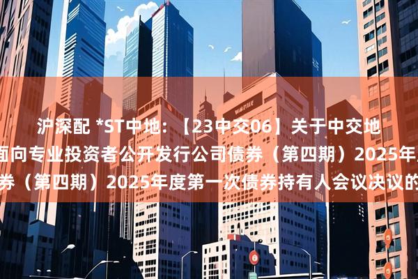 沪深配 *ST中地: 【23中交06】关于中交地产股份有限公司2023年面向专业投资者公开发行公司债券(第四期)2025年度第一次债券持有人会议决议的公告