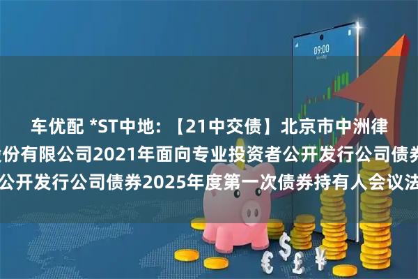 车优配 *ST中地: 【21中交债】北京市中洲律师事务所关于中交地产股份有限公司2021年面向专业投资者公开发行公司债券2025年度第一次债券持有人会议法律意见书
