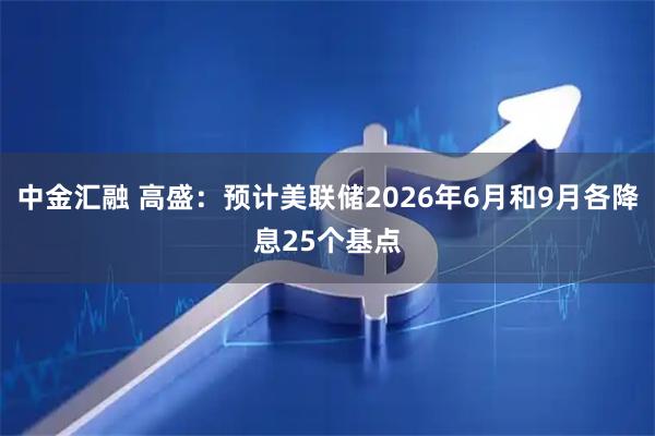 中金汇融 高盛:预计美联储2026年6月和9月各降息25个基点