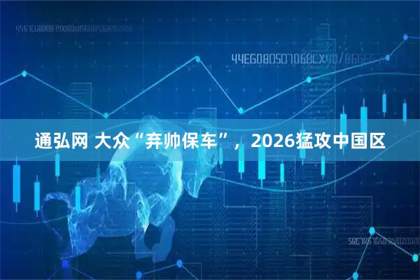 通弘网 大众“弃帅保车”，2026猛攻中国区