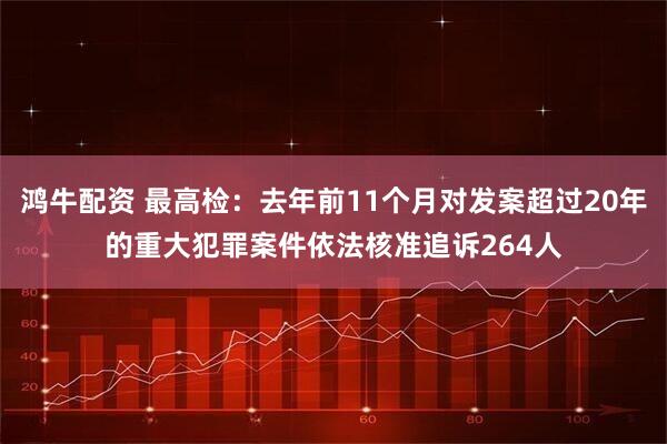 鸿牛配资 最高检：去年前11个月对发案超过20年的重大犯罪案件依法核准追诉264人