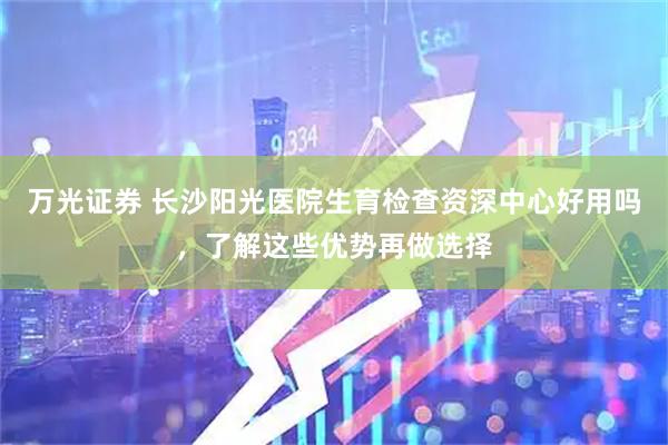万光证券 长沙阳光医院生育检查资深中心好用吗，了解这些优势再做选择