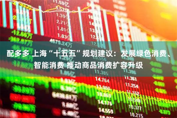 配多多 上海“十五五”规划建议：发展绿色消费、智能消费 推动商品消费扩容升级