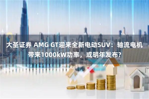 大圣证券 AMG GT迎来全新电动SUV：轴流电机带来1000kW功率，或明年发布?