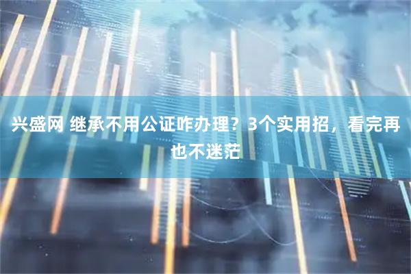 兴盛网 继承不用公证咋办理?3个实用招,看完再也不迷茫