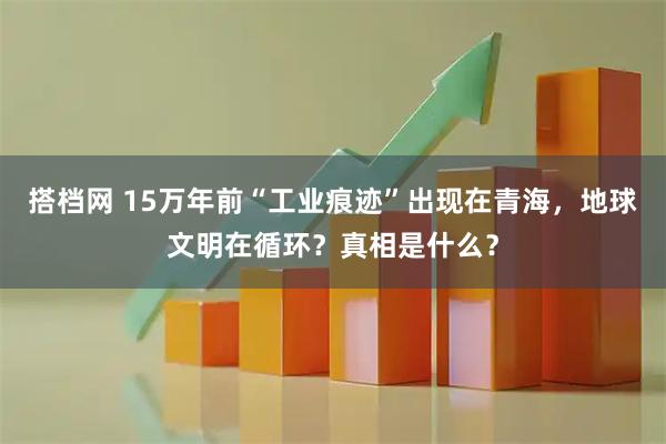 搭档网 15万年前“工业痕迹”出现在青海，地球文明在循环？真相是什么？