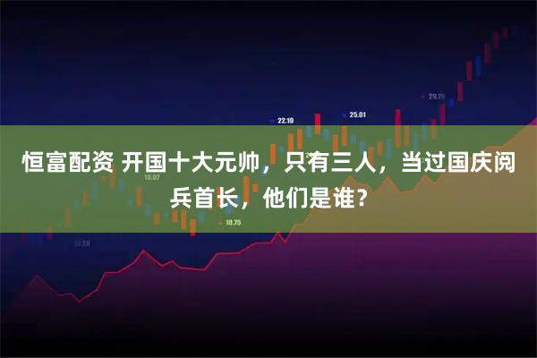 恒富配资 开国十大元帅,只有三人,当过国庆阅兵首长,他们是谁?