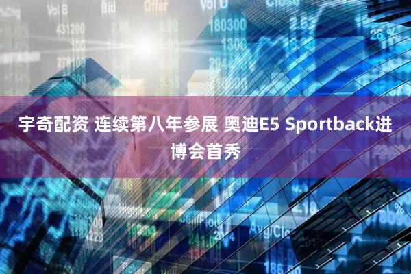 宇奇配资 连续第八年参展 奥迪E5 Sportback进博会首秀