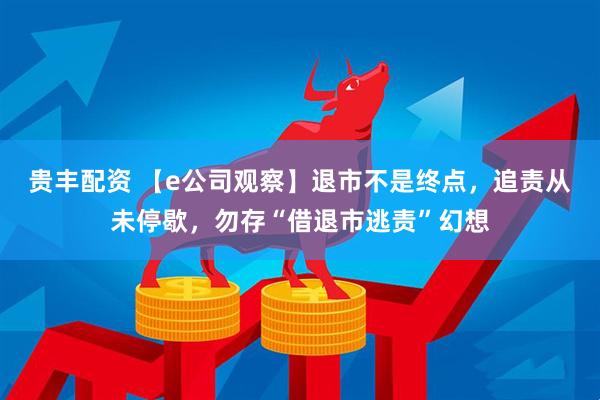 贵丰配资 【e公司观察】退市不是终点，追责从未停歇，勿存“借退市逃责”幻想