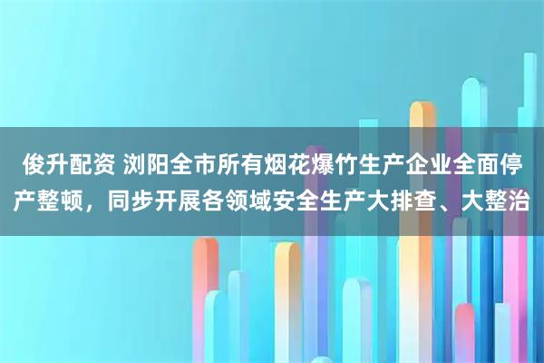 俊升配资 浏阳全市所有烟花爆竹生产企业全面停产整顿，同步开展各领域安全生产大排查、大整治