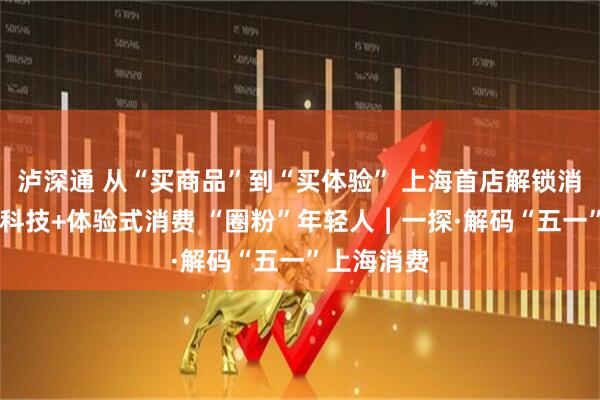 泸深通 从“买商品”到“买体验” 上海首店解锁消费新玩法 科技+体验式消费 “圈粉”年轻人︱一探·解码“五一”上海消费