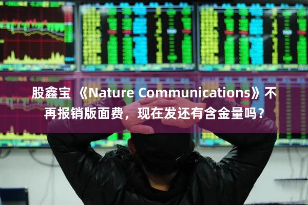 股鑫宝 《Nature Communications》不再报销版面费，现在发还有含金量吗？