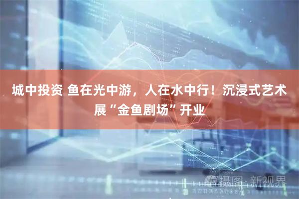城中投资 鱼在光中游，人在水中行！沉浸式艺术展“金鱼剧场”开业
