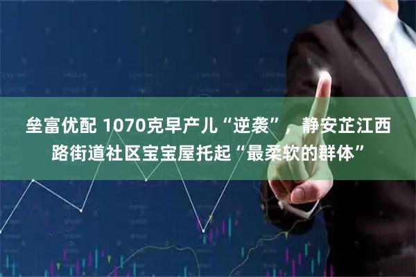 垒富优配 1070克早产儿“逆袭”，静安芷江西路街道社区宝宝屋托起“最柔软的群体”