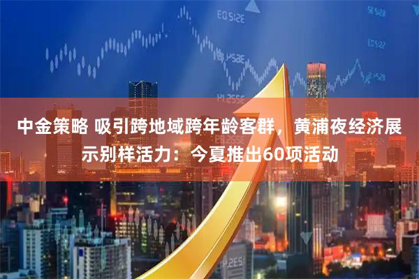中金策略 吸引跨地域跨年龄客群，黄浦夜经济展示别样活力：今夏推出60项活动