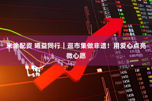 米涂配资 曦益同行︱逛市集做非遗！用爱心点亮微心愿